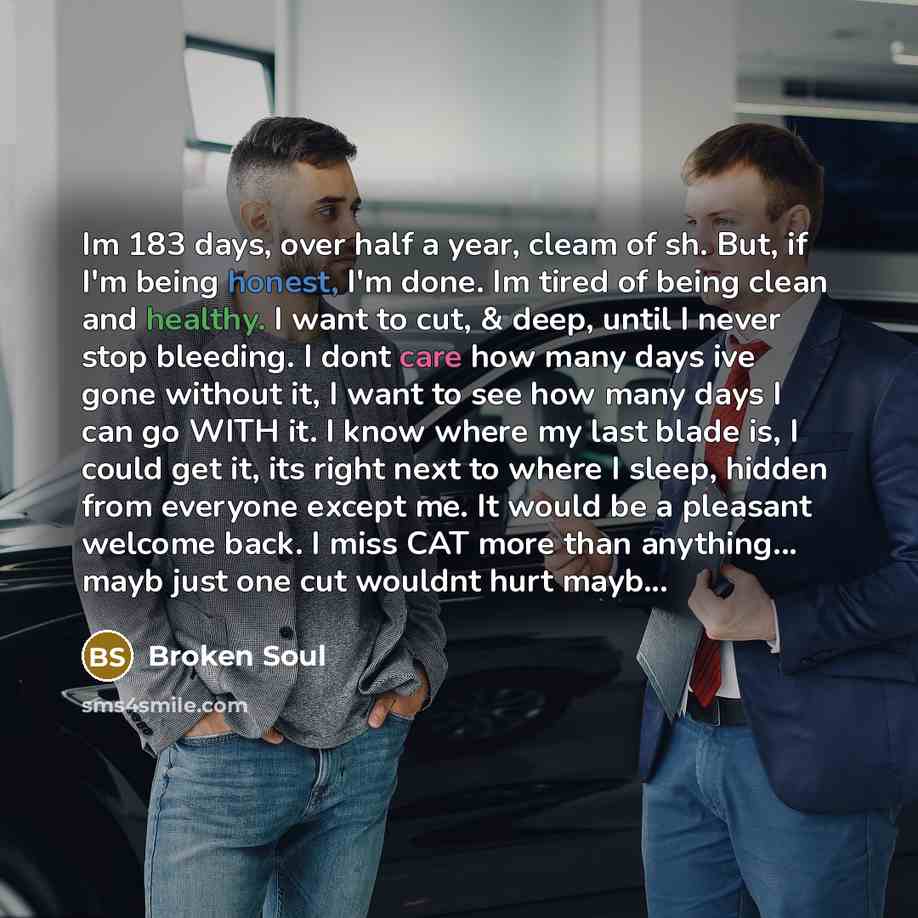 “Im 183 days, over half a year, cleam of sh. But, if I'm being honest, I'm done. Im tired of being clean and healthy. I want to cut, & deep, until I never stop bleeding. I dont care how many days ive gone without it, I want to see how many days I can go WITH it. I know where my last blade is, I…” quote by Broken Soul