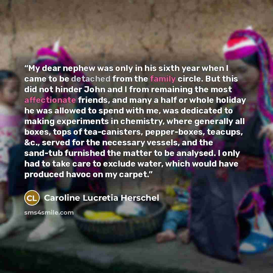 “My dear nephew was only in his sixth year when I came to be detached from the family circle. But this did not hinder John and I from remaining the most affectionate friends, and many a half or whole holiday he was allowed to spend with me, was dedicated to making experiments in chemistry, where…” quote by Caroline Lucretia Herschel