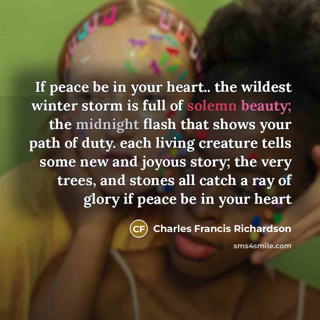 “If peace be in your heart.. the wildest winter storm is full of solemn beauty; the midnight flash that shows your path of duty. each living creature tells some new and joyous story; the very trees, and stones all catch a ray of glory if peace be in your heart” quote by Charles Francis Richardson