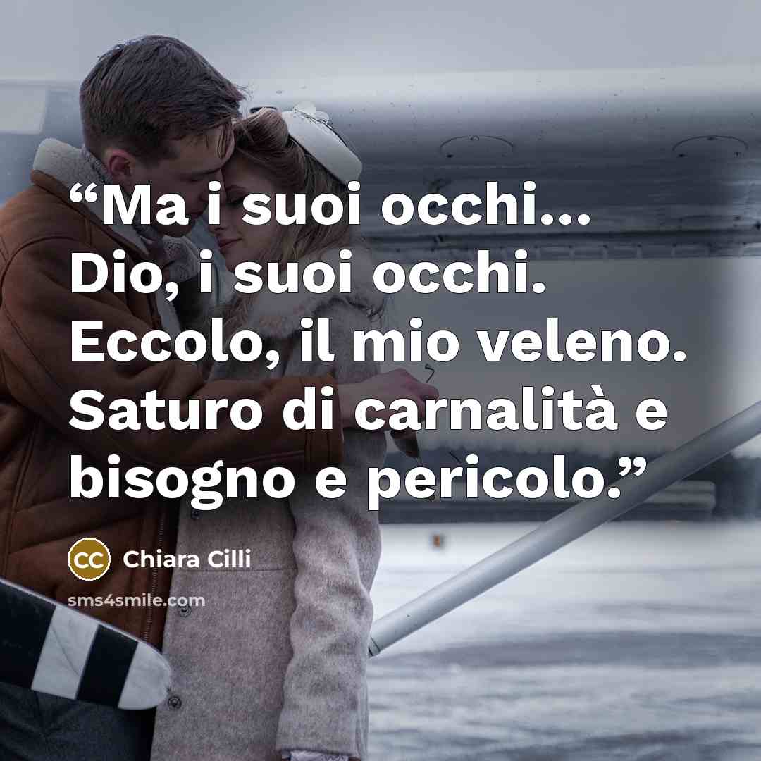 “Ma i suoi occhi… Dio, i suoi occhi. Eccolo, il mio veleno. Saturo di carnalità e bisogno e pericolo.” quote by Chiara Cilli