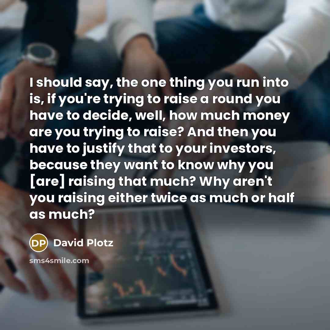 “I should say, the one thing you run into is, if you're trying to raise a round you have to decide, well, how much money are you trying to raise? And then you have to justify that to your investors, because they want to know why you [are] raising that much? Why aren't you raising either twice as…” quote by David Plotz