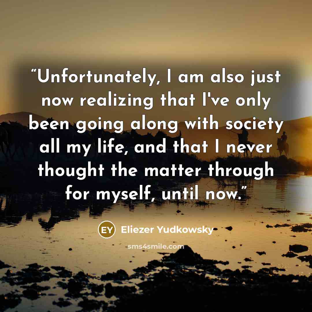 “Unfortunately, I am also just now realizing that I've only been going along with society all my life, and that I never thought the matter through for myself, until now.” quote by Eliezer Yudkowsky