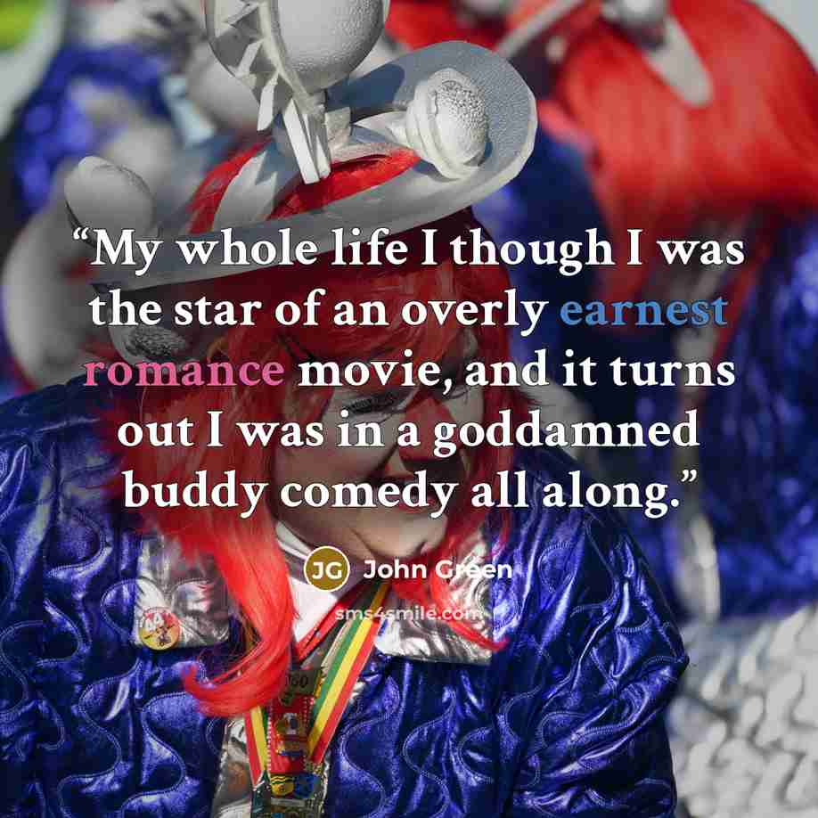 “My whole life I though I was the star of an overly earnest romance movie, and it turns out I was in a goddamned buddy comedy all along.” quote by John Green