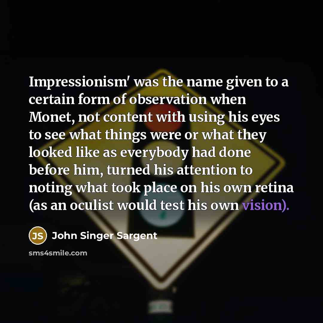 “Impressionism' was the name given to a certain form of observation when Monet, not content with using his eyes to see what things were or what they looked like as everybody had done before him, turned his attention to noting what took place on his own retina (as an oculist would test his own…” quote by John Singer Sargent