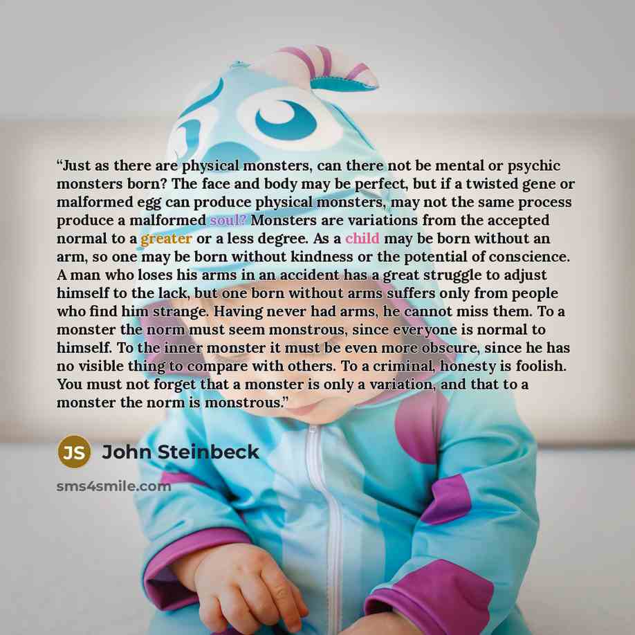 “Just as there are physical monsters, can there not be mental or psychic monsters born? The face and body may be perfect, but if a twisted gene or malformed egg can produce physical monsters, may not the same process produce a malformed soul? Monsters are variations from the accepted normal to a…” quote by John Steinbeck