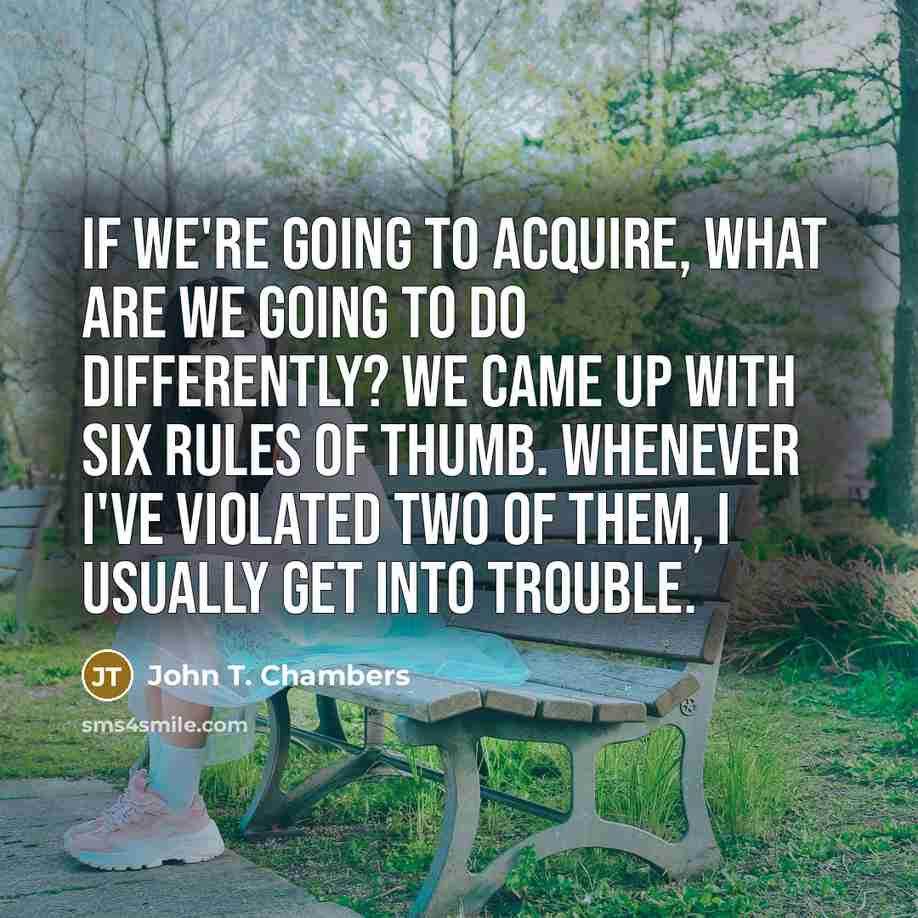 “If we're going to acquire, what are we going to do differently? We came up with six rules of thumb. Whenever I've violated two of them, I usually get into trouble.” quote by John T. Chambers
