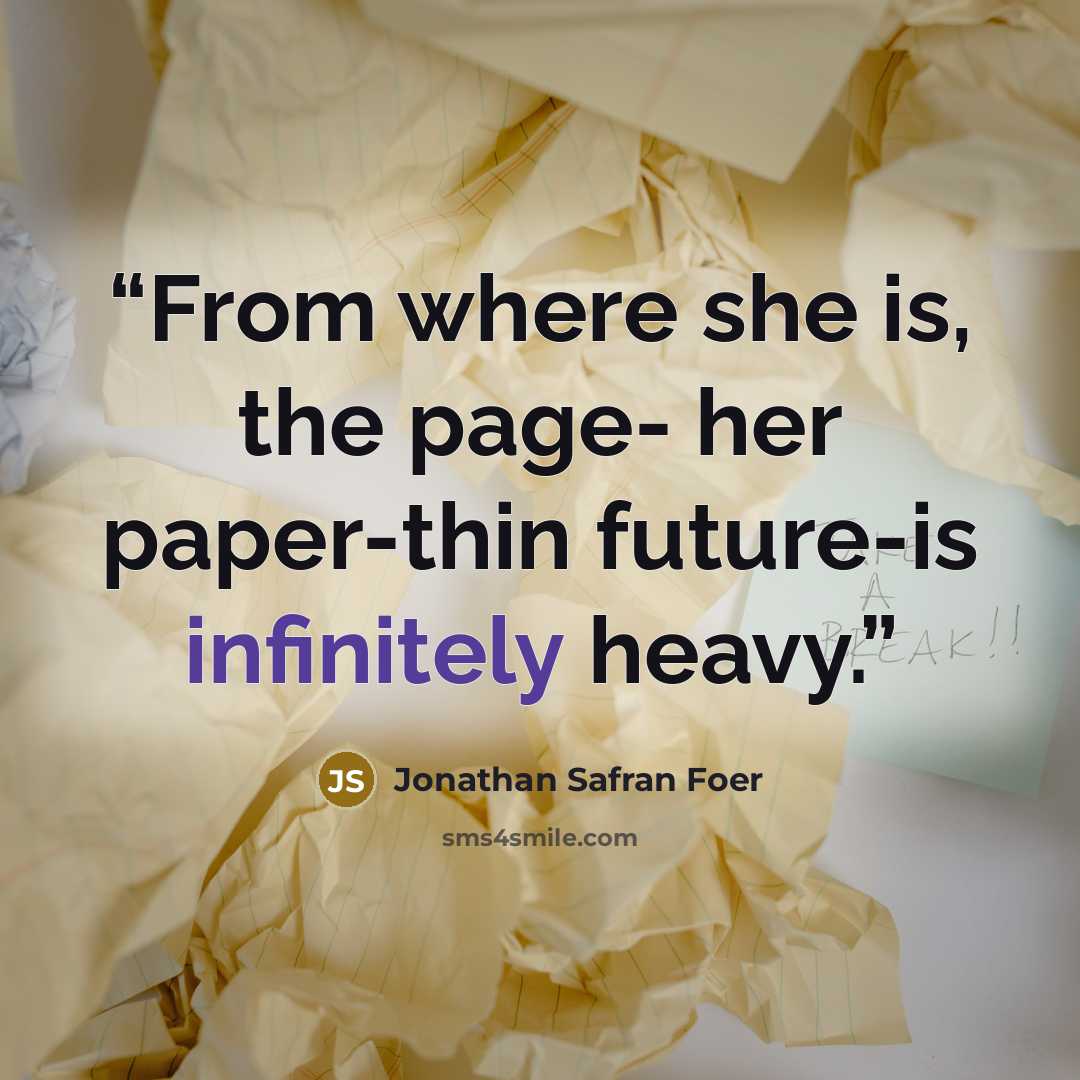 “From where she is, the page- her paper-thin future-is infinitely heavy.” quote by Jonathan Safran Foer