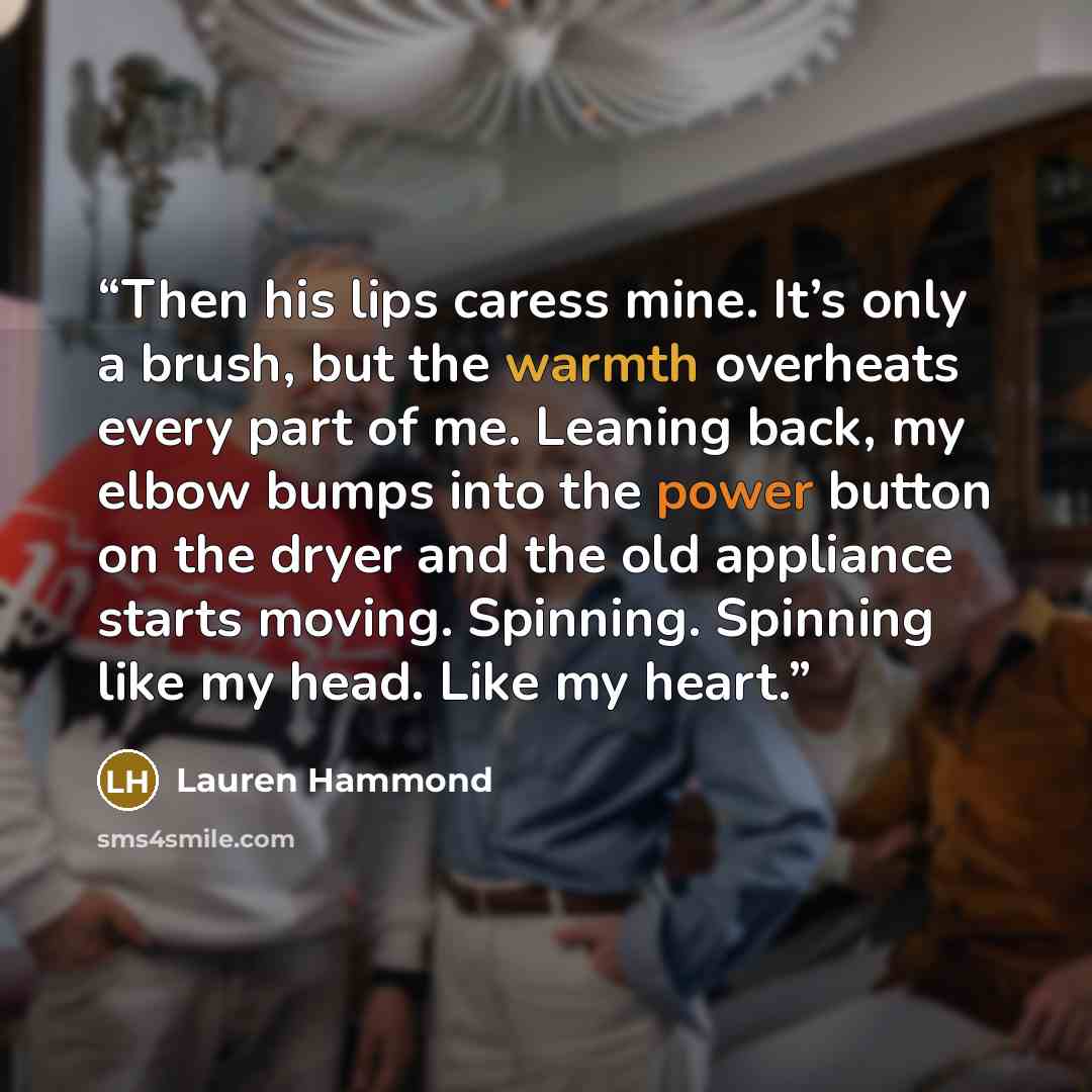 “Then his lips caress mine. It’s only a brush, but the warmth overheats every part of me. Leaning back, my elbow bumps into the power button on the dryer and the old appliance starts moving. Spinning. Spinning like my head. Like my heart.” quote by Lauren Hammond