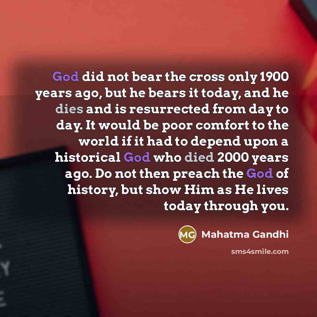 “God did not bear the cross only 1900 years ago, but he bears it today, and he dies and is resurrected from day to day. It would be poor comfort to the world if it had to depend upon a historical God who died 2000 years ago. Do not then preach the God of history, but show Him as He lives today…” quote by Mahatma Gandhi