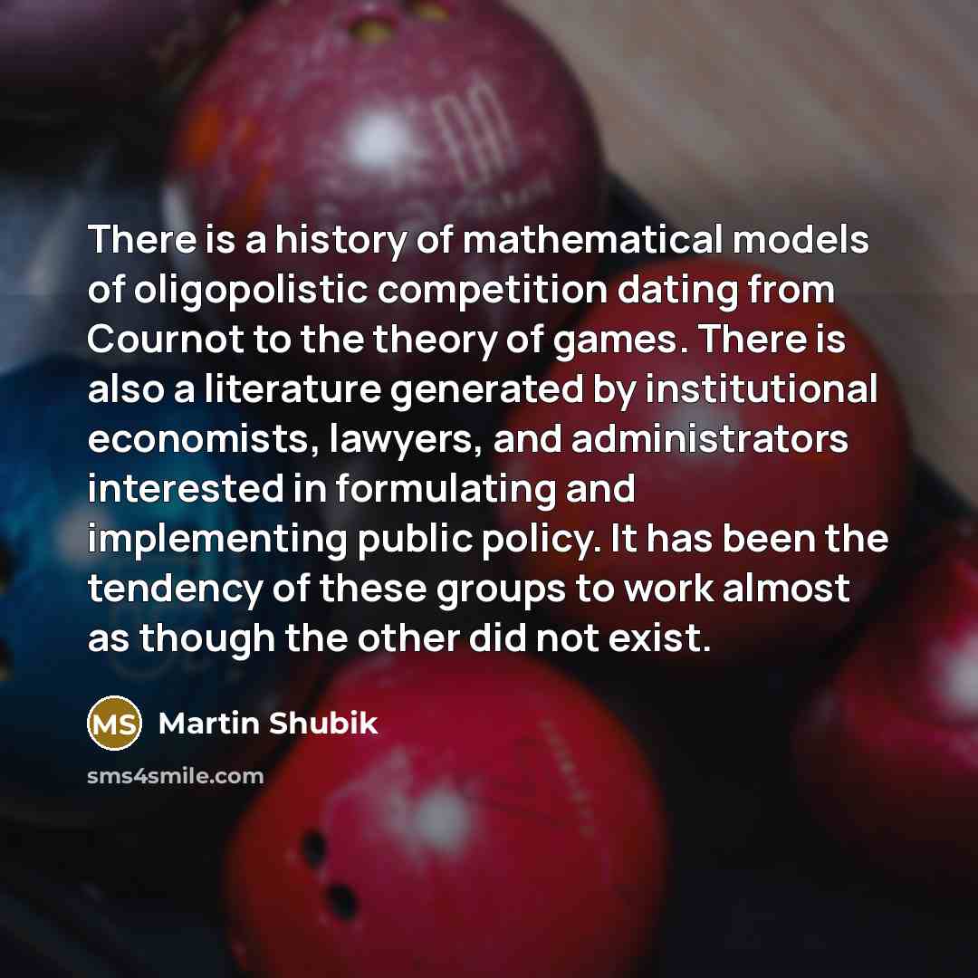 “There is a history of mathematical models of oligopolistic competition dating from Cournot to the theory of games. There is also a literature generated by institutional economists, lawyers, and administrators interested in formulating and implementing public policy. It has been the tendency of…” quote by Martin Shubik