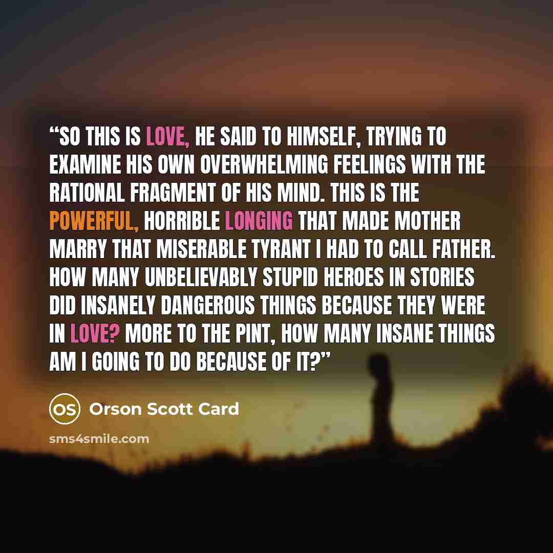 “So this is love, he said to himself, trying to examine his own overwhelming feelings with the rational fragment of his mind. This is the powerful, horrible longing that made Mother marry that miserable tyrant I had to call Father. How many unbelievably stupid heroes in stories did insanely…” quote by Orson Scott Card
