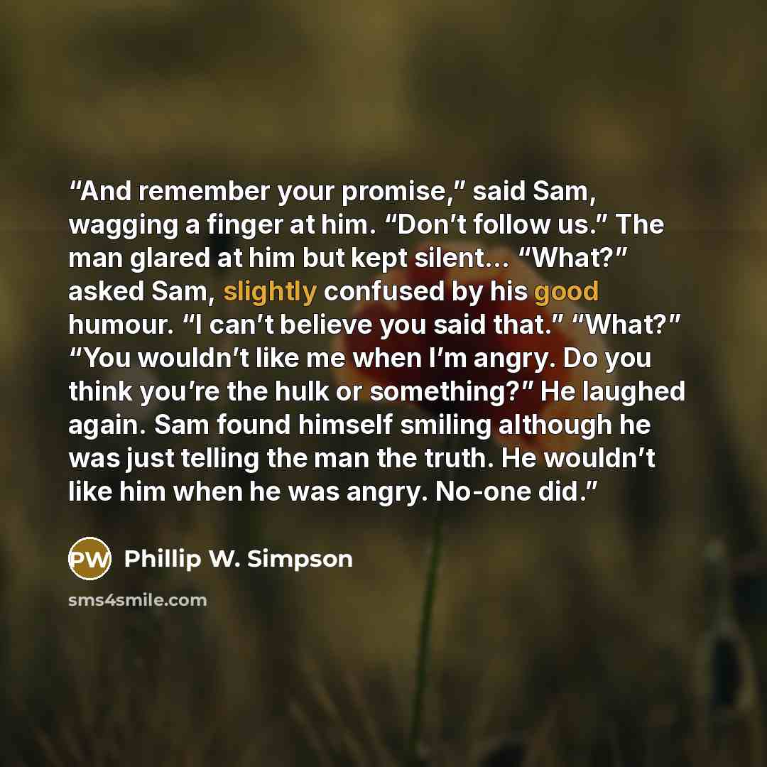 “And remember your promise,” said Sam, wagging a finger at him. “Don’t follow us.” The man glared at him but kept silent… “What?” asked Sam, slightly confused by his good humour. “I can’t believe you said that.” “What?” “You wouldn’t like me when I’m angry. Do you think you’re the hulk or…” quote by Phillip W. Simpson