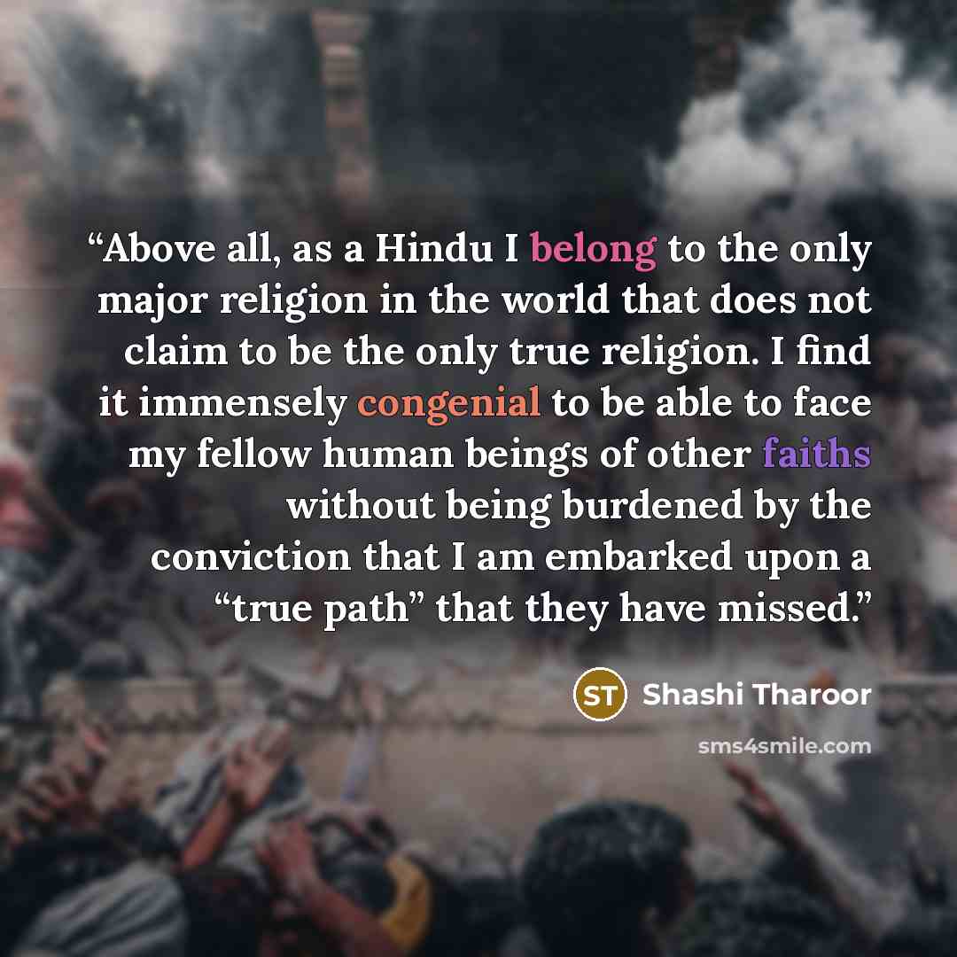 “Above all, as a Hindu I belong to the only major religion in the world that does not claim to be the only true religion. I find it immensely congenial to be able to face my fellow human beings of other faiths without being burdened by the conviction that I am embarked upon a “true path” that they…” quote by Shashi Tharoor