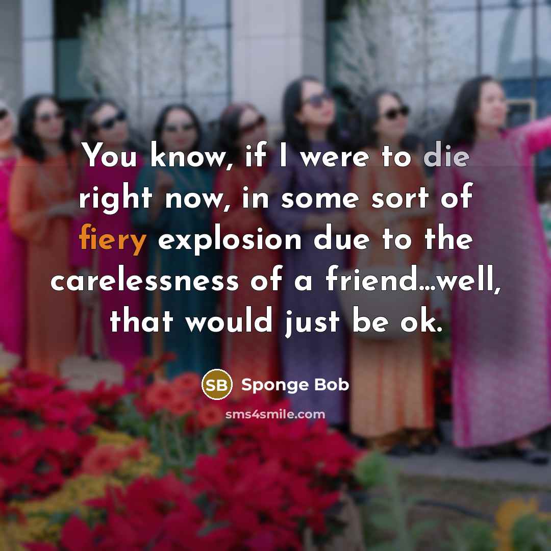 “You know, if I were to die right now, in some sort of fiery explosion due to the carelessness of a friend...well, that would just be ok.” quote by Sponge Bob