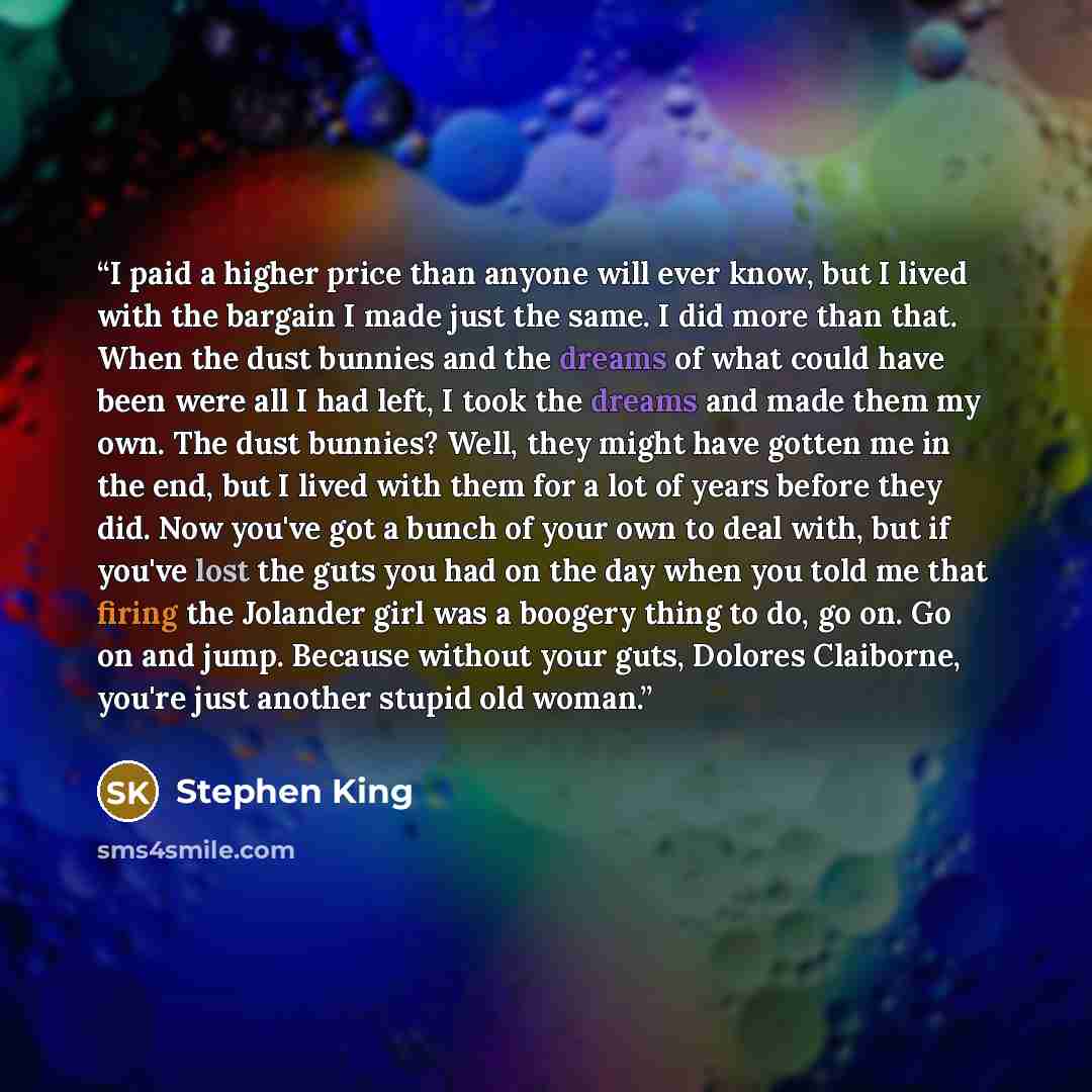 “I paid a higher price than anyone will ever know, but I lived with the bargain I made just the same. I did more than that. When the dust bunnies and the dreams of what could have been were all I had left, I took the dreams and made them my own. The dust bunnies? Well, they might have gotten me in…” quote by Stephen King