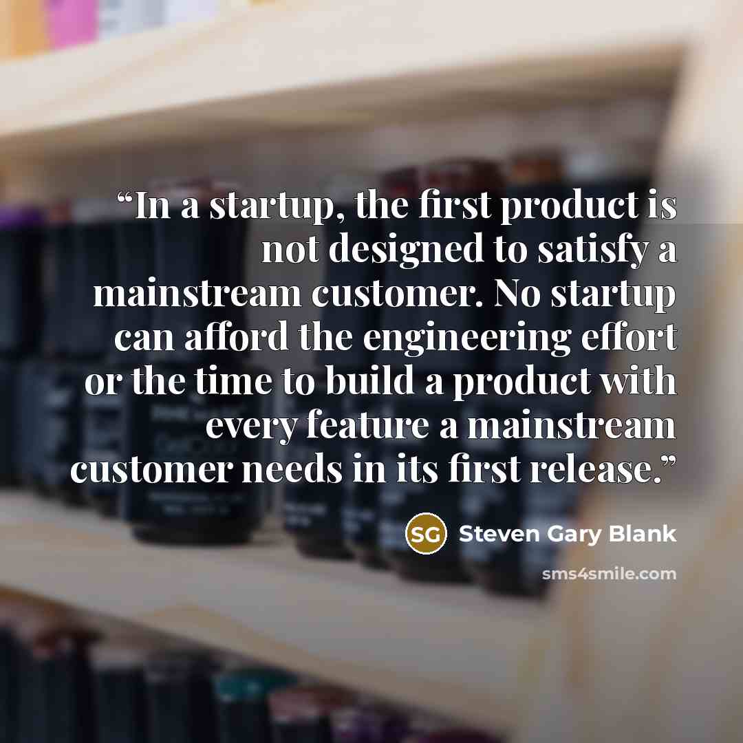 “In a startup, the first product is not designed to satisfy a mainstream customer. No startup can afford the engineering effort or the time to build a product with every feature a mainstream customer needs in its first release.” quote by Steven Gary Blank