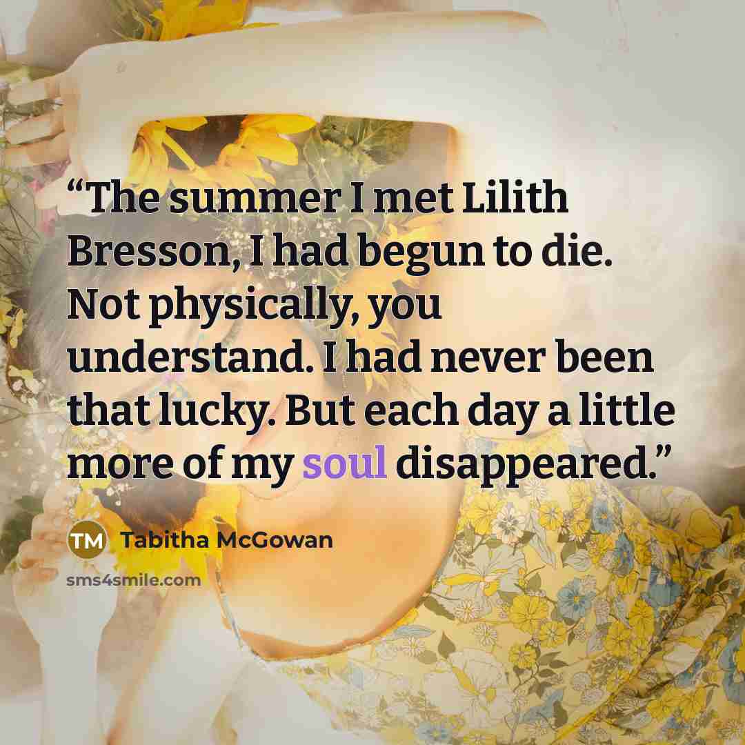 “The summer I met Lilith Bresson, I had begun to die. Not physically, you understand. I had never been that lucky. But each day a little more of my soul disappeared.” quote by Tabitha McGowan