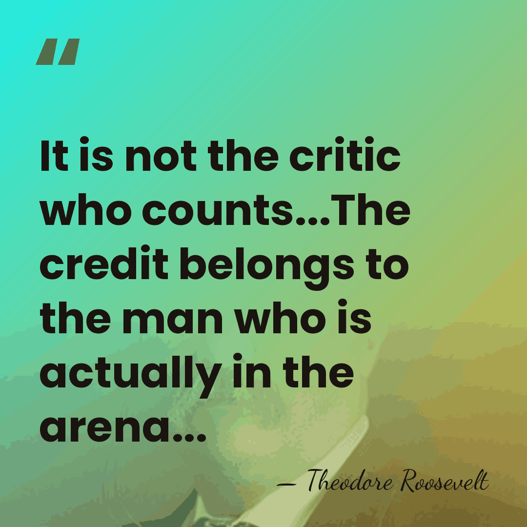 It is not the critic who counts...The credit belongs to the man&hellip; - Theodore Roosevelt