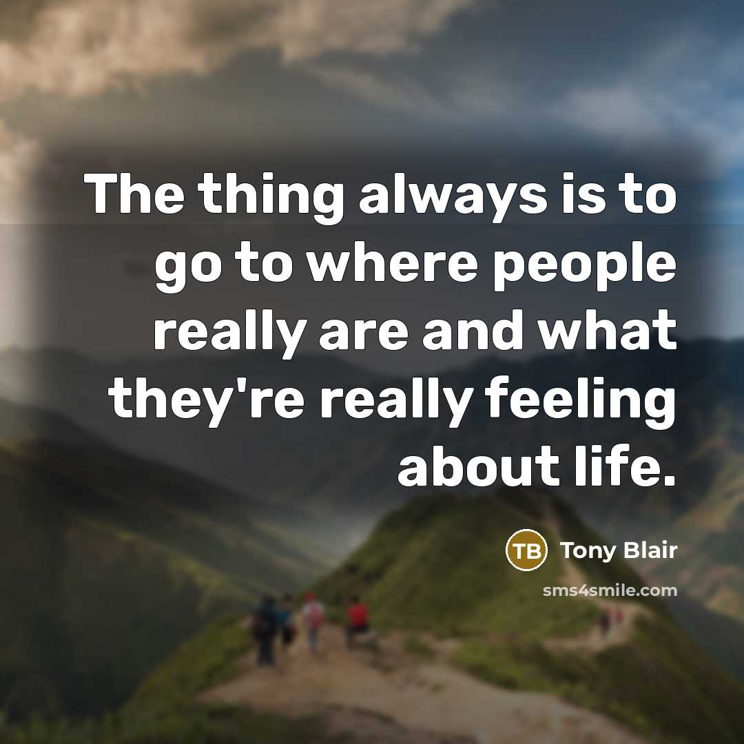 “The thing always is to go to where people really are and what they're really feeling about life.” quote by Tony Blair