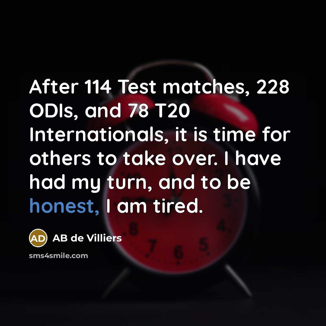 “After 114 Test matches, 228 ODIs, and 78 T20 Internationals, it is time for others to take over. I have had my turn, and to be honest, I am tired.” quote by AB de Villiers