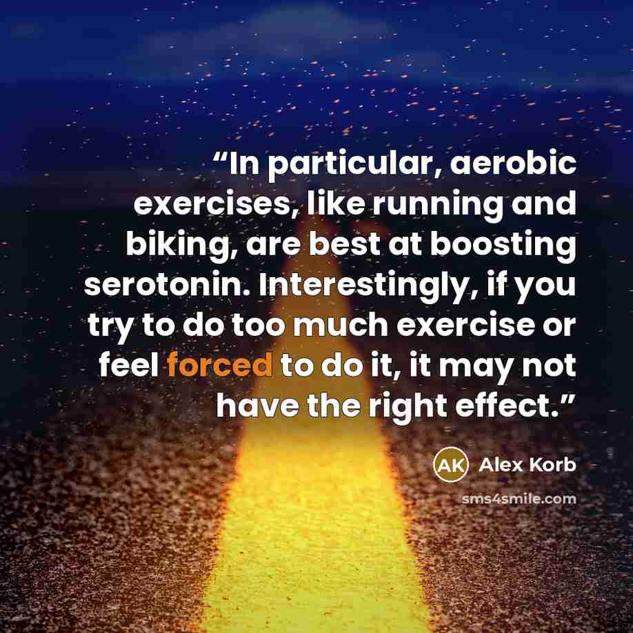“In particular, aerobic exercises, like running and biking, are best at boosting serotonin. Interestingly, if you try to do too much exercise or feel forced to do it, it may not have the right effect.” quote by Alex Korb