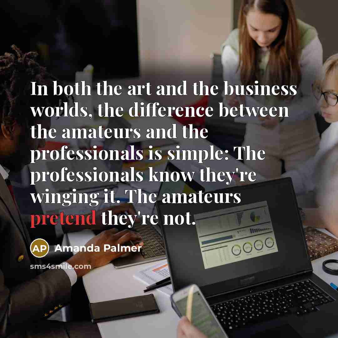 “In both the art and the business worlds, the difference between the amateurs and the professionals is simple: The professionals know they're winging it. The amateurs pretend they're not.” quote by Amanda Palmer