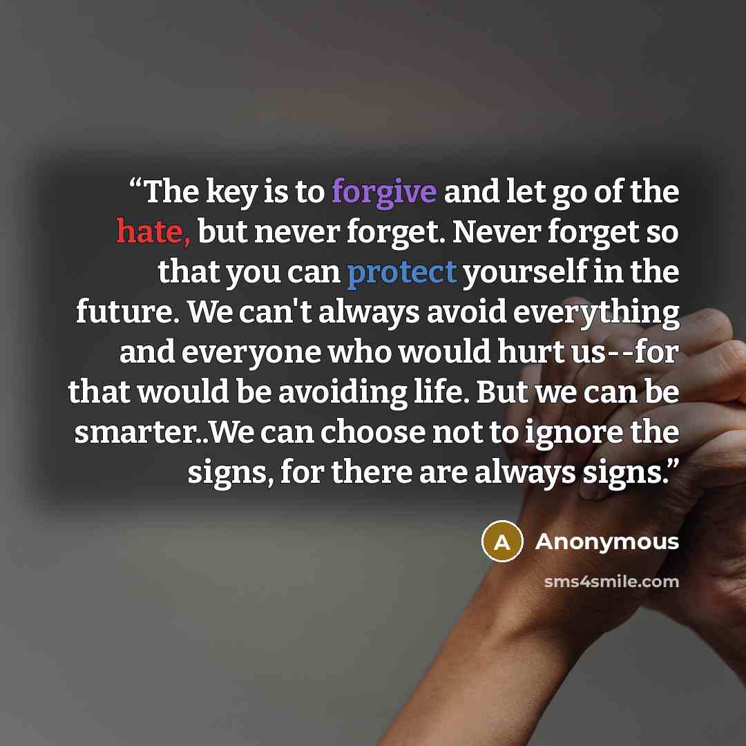 “The key is to forgive and let go of the hate, but never forget. Never forget so that you can protect yourself in the future. We can't always avoid everything and everyone who would hurt us--for that would be avoiding life. But we can be smarter..We can choose not to ignore the signs, for there are…” quote by Anonymous