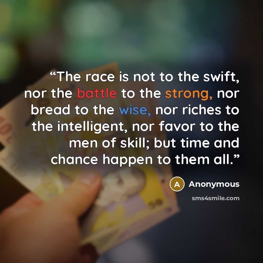 “The race is not to the swift, nor the battle to the strong, nor bread to the wise, nor riches to the intelligent, nor favor to the men of skill; but time and chance happen to them all.” quote by Anonymous