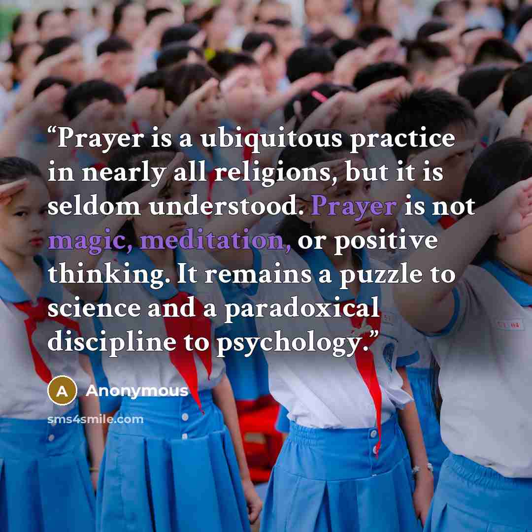 “Prayer is a ubiquitous practice in nearly all religions, but it is seldom understood. Prayer is not magic, meditation, or positive thinking. It remains a puzzle to science and a paradoxical discipline to psychology.” quote by Anonymous