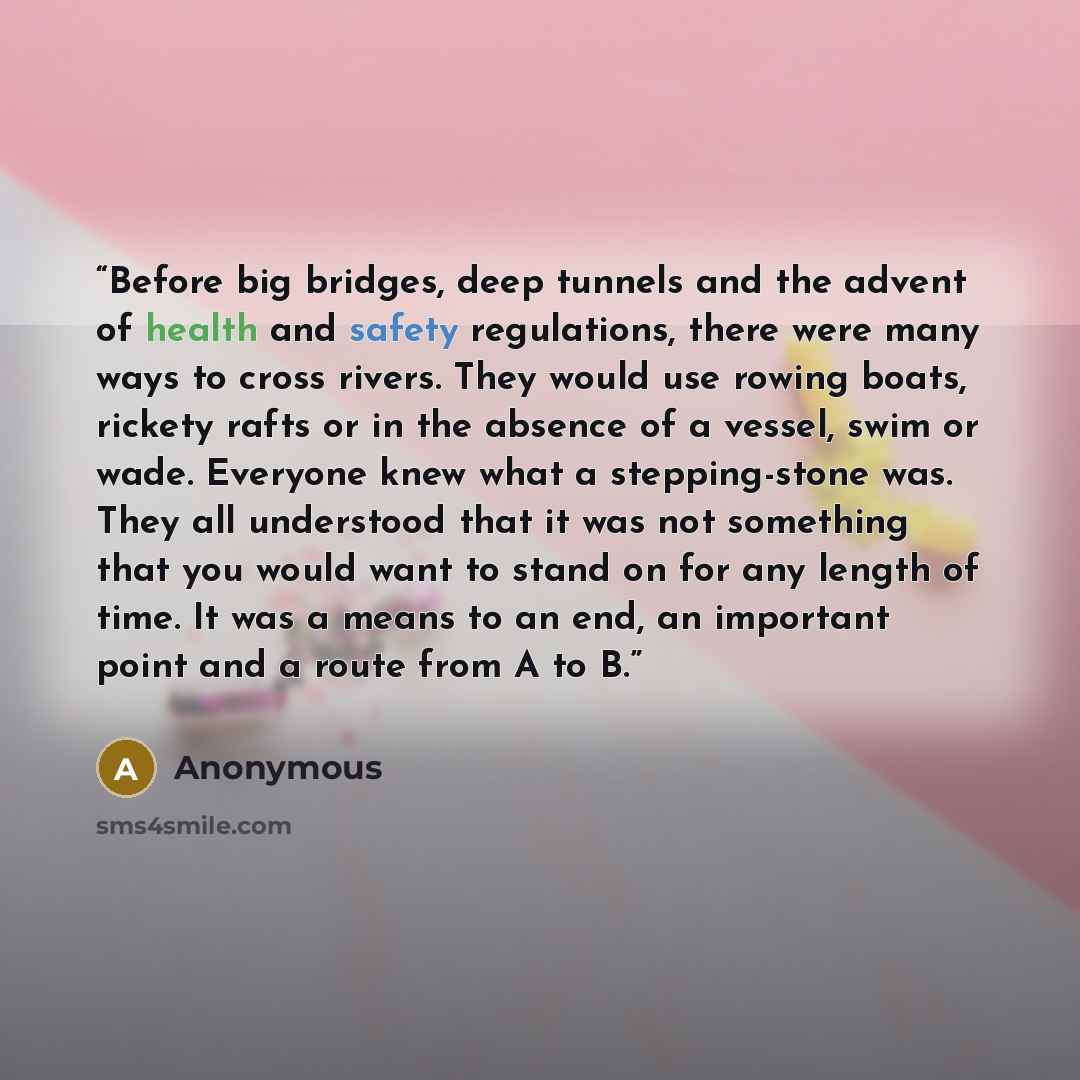 “Before big bridges, deep tunnels and the advent of health and safety regulations, there were many ways to cross rivers. They would use rowing boats, rickety rafts or in the absence of a vessel, swim or wade. Everyone knew what a stepping-stone was. They all understood that it was not something…” quote by Anonymous