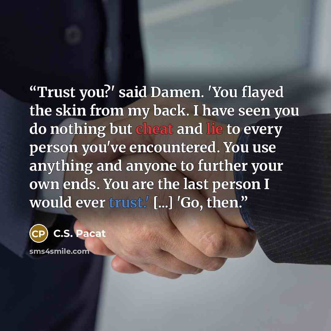 “Trust you?' said Damen. 'You flayed the skin from my back. I have seen you do nothing but cheat and lie to every person you've encountered. You use anything and anyone to further your own ends. You are the last person I would ever trust.' [...] 'Go, then.” quote by C.S. Pacat