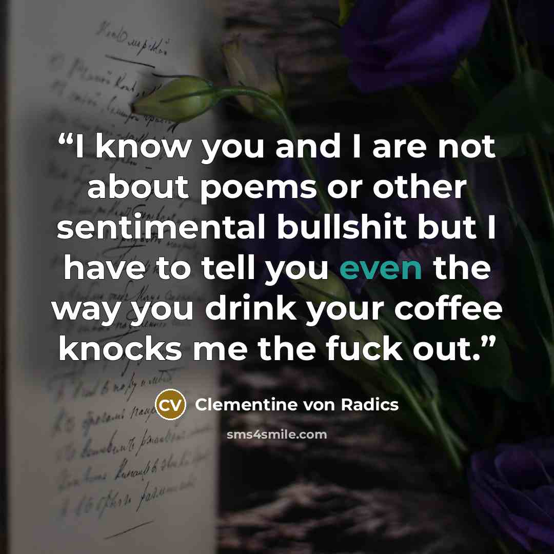 “I know you and I are not about poems or other sentimental bullshit but I have to tell you even the way you drink your coffee knocks me the fuck out.” quote by Clementine von Radics