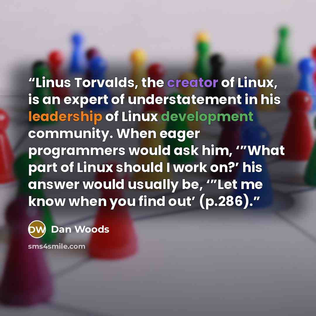 “Linus Torvalds, the creator of Linux, is an expert of understatement in his leadership of Linux development community. When eager programmers would ask him, ‘”What part of Linux should I work on?’ his answer would usually be, ‘”Let me know when you find out’ (p.286).” quote by Dan Woods