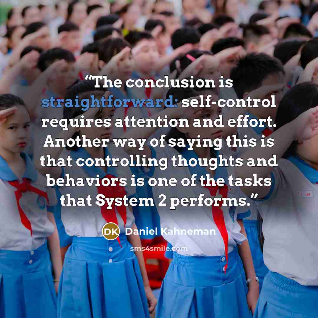 “The conclusion is straightforward: self-control requires attention and effort. Another way of saying this is that controlling thoughts and behaviors is one of the tasks that System 2 performs.” quote by Daniel Kahneman