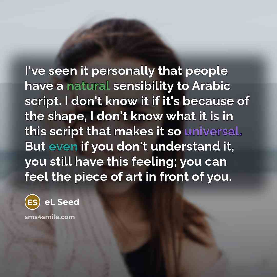 “I've seen it personally that people have a natural sensibility to Arabic script. I don't know it if it's because of the shape, I don't know what it is in this script that makes it so universal. But even if you don't understand it, you still have this feeling; you can feel the piece of art in front…” quote by eL Seed