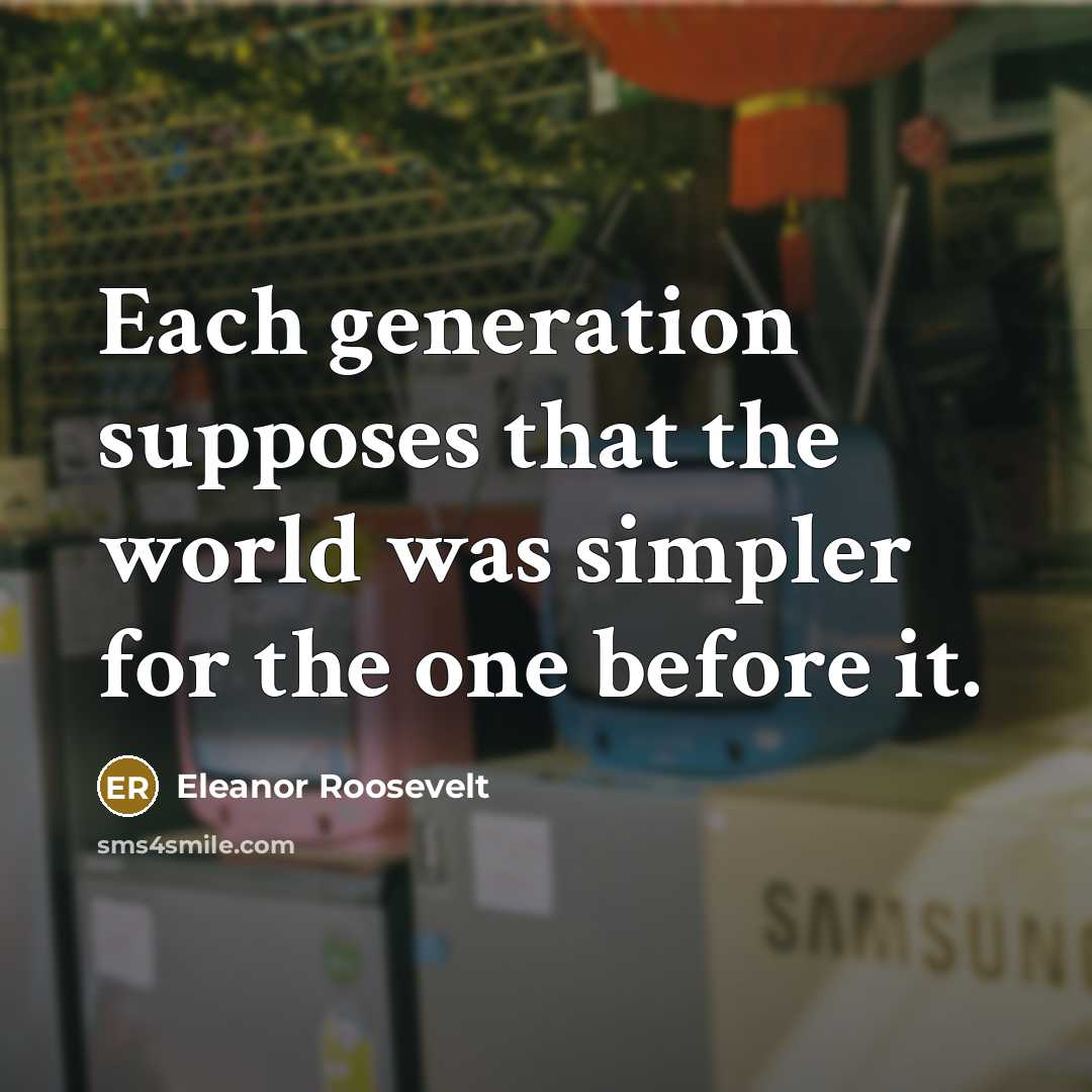 “Each generation supposes that the world was simpler for the…” quote by Eleanor Roosevelt