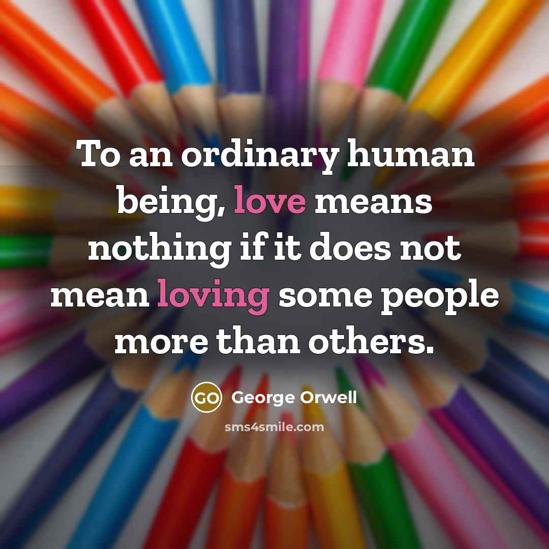“To an ordinary human being, love means nothing if it does not mean loving some people more than others.” quote by George Orwell