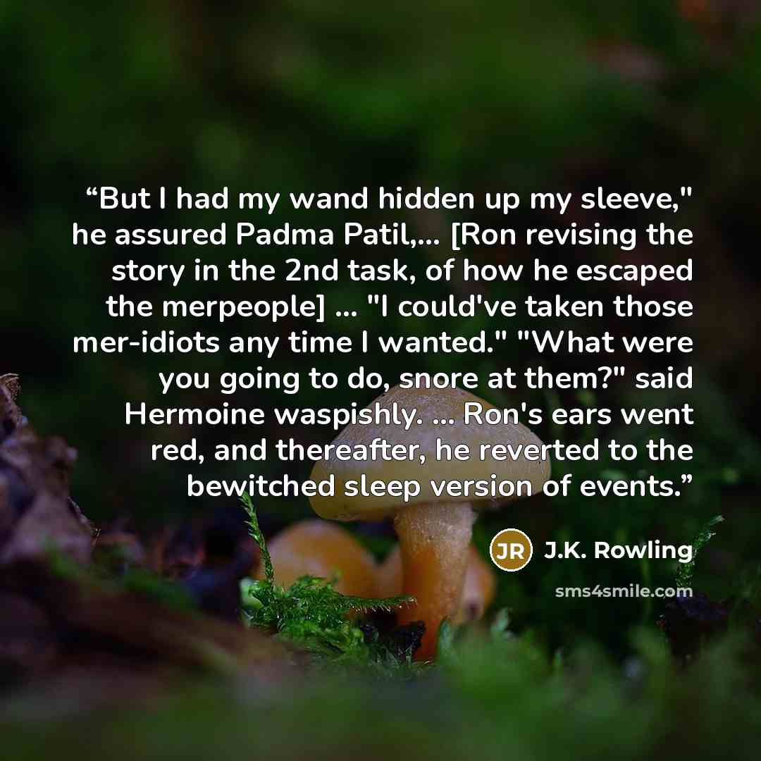 “But I had my wand hidden up my sleeve," he assured Padma Patil,... [Ron revising the story in the 2nd task, of how he escaped the merpeople] ... "I could've taken those mer-idiots any time I wanted." "What were you going to do, snore at them?" said Hermoine waspishly. ... Ron's ears went red, and…” quote by J.K. Rowling