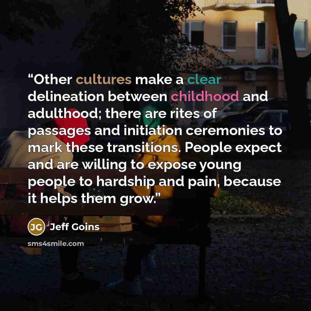 “Other cultures make a clear delineation between childhood and adulthood; there are rites of passages and initiation ceremonies to mark these transitions. People expect and are willing to expose young people to hardship and pain, because it helps them grow.” quote by Jeff Goins