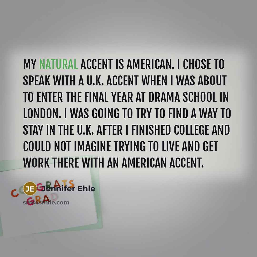 “My natural accent is American. I chose to speak with a U.K. accent when I was about to enter the final year at drama school in London. I was going to try to find a way to stay in the U.K. after I finished college and could not imagine trying to live and get work there with an American accent.” quote by Jennifer Ehle