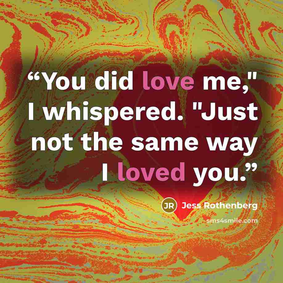 “You did love me," I whispered. "Just not the same way I loved you.” quote by Jess Rothenberg