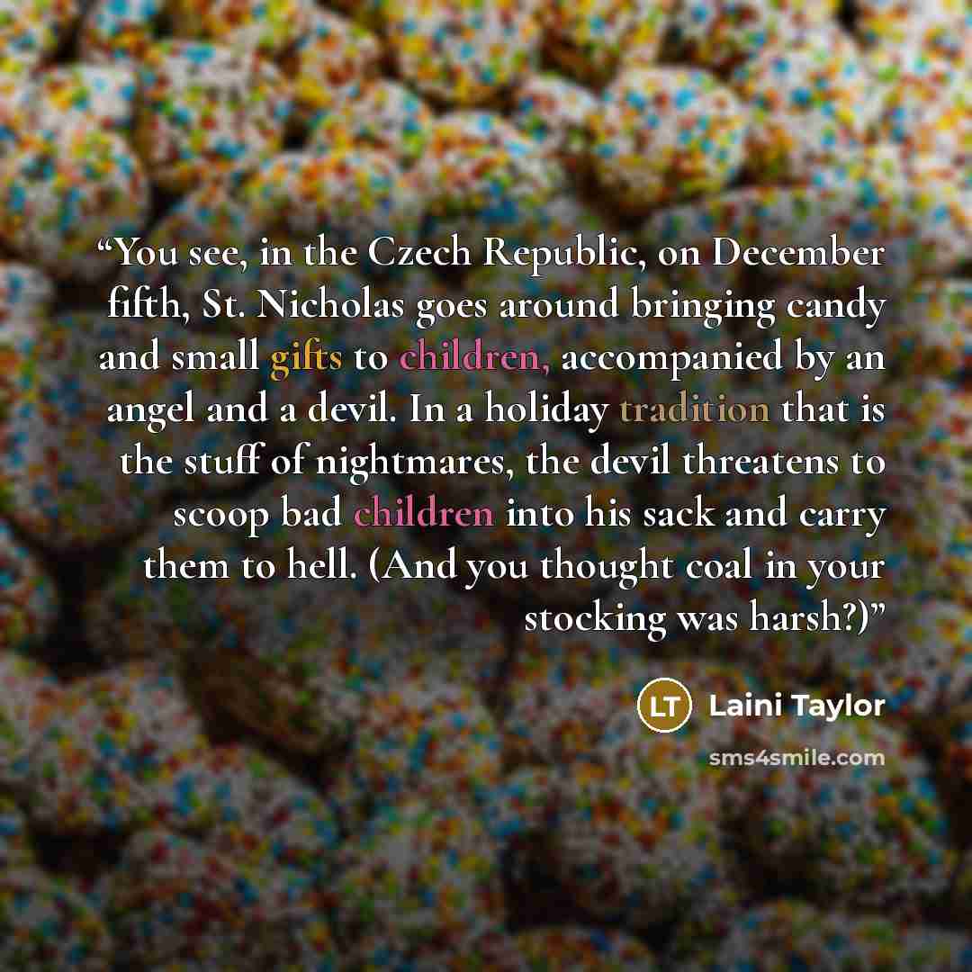 “You see, in the Czech Republic, on December fifth, St. Nicholas goes around bringing candy and small gifts to children, accompanied by an angel and a devil. In a holiday tradition that is the stuff of nightmares, the devil threatens to scoop bad children into his sack and carry them to hell. (And…” quote by Laini Taylor