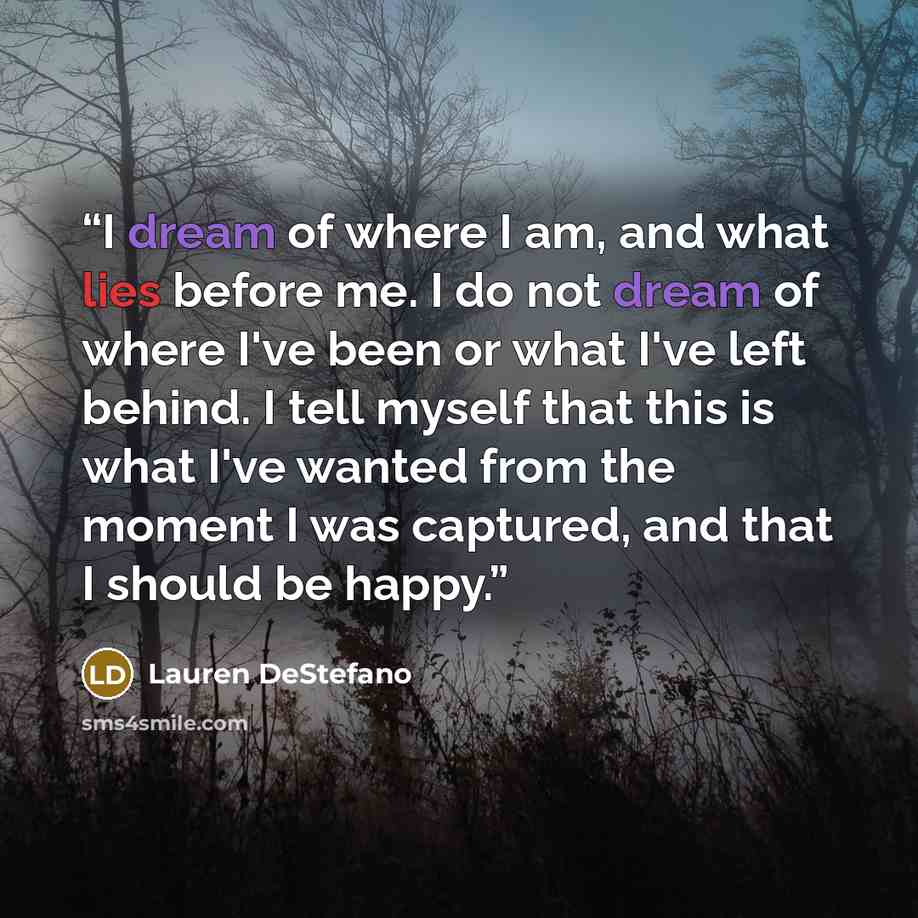 “I dream of where I am, and what lies before me. I do not dream of where I've been or what I've left behind. I tell myself that this is what I've wanted from the moment I was captured, and that I should be happy.” quote by Lauren DeStefano