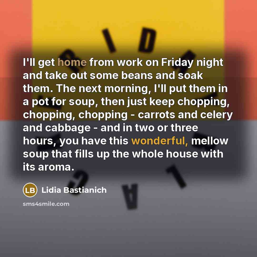 “I'll get home from work on Friday night and take out some beans and soak them. The next morning, I'll put them in a pot for soup, then just keep chopping, chopping, chopping - carrots and celery and cabbage - and in two or three hours, you have this wonderful, mellow soup that fills up the whole…” quote by Lidia Bastianich
