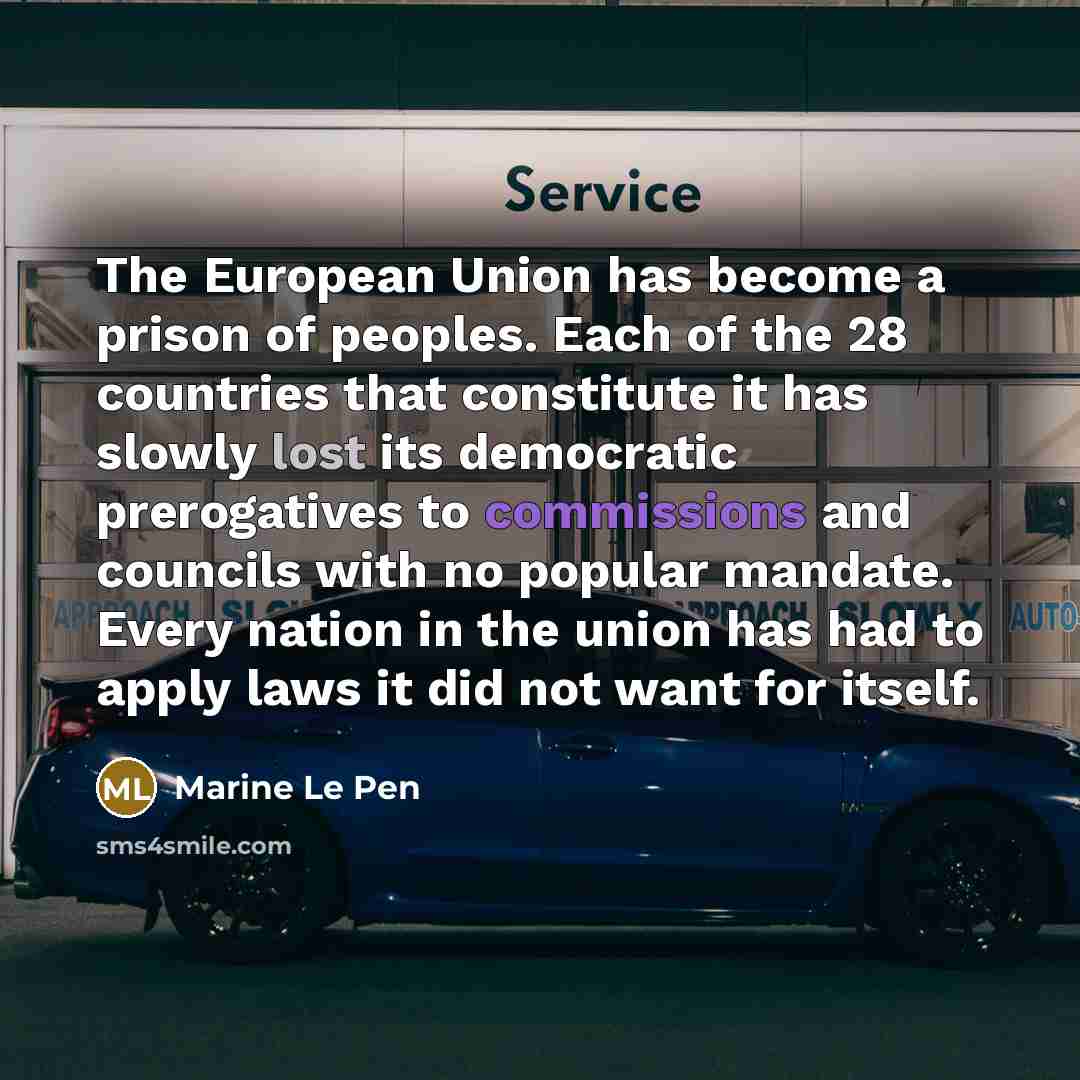 “The European Union has become a prison of peoples. Each of the 28 countries that constitute it has slowly lost its democratic prerogatives to commissions and councils with no popular mandate. Every nation in the union has had to apply laws it did not want for itself.” quote by Marine Le Pen