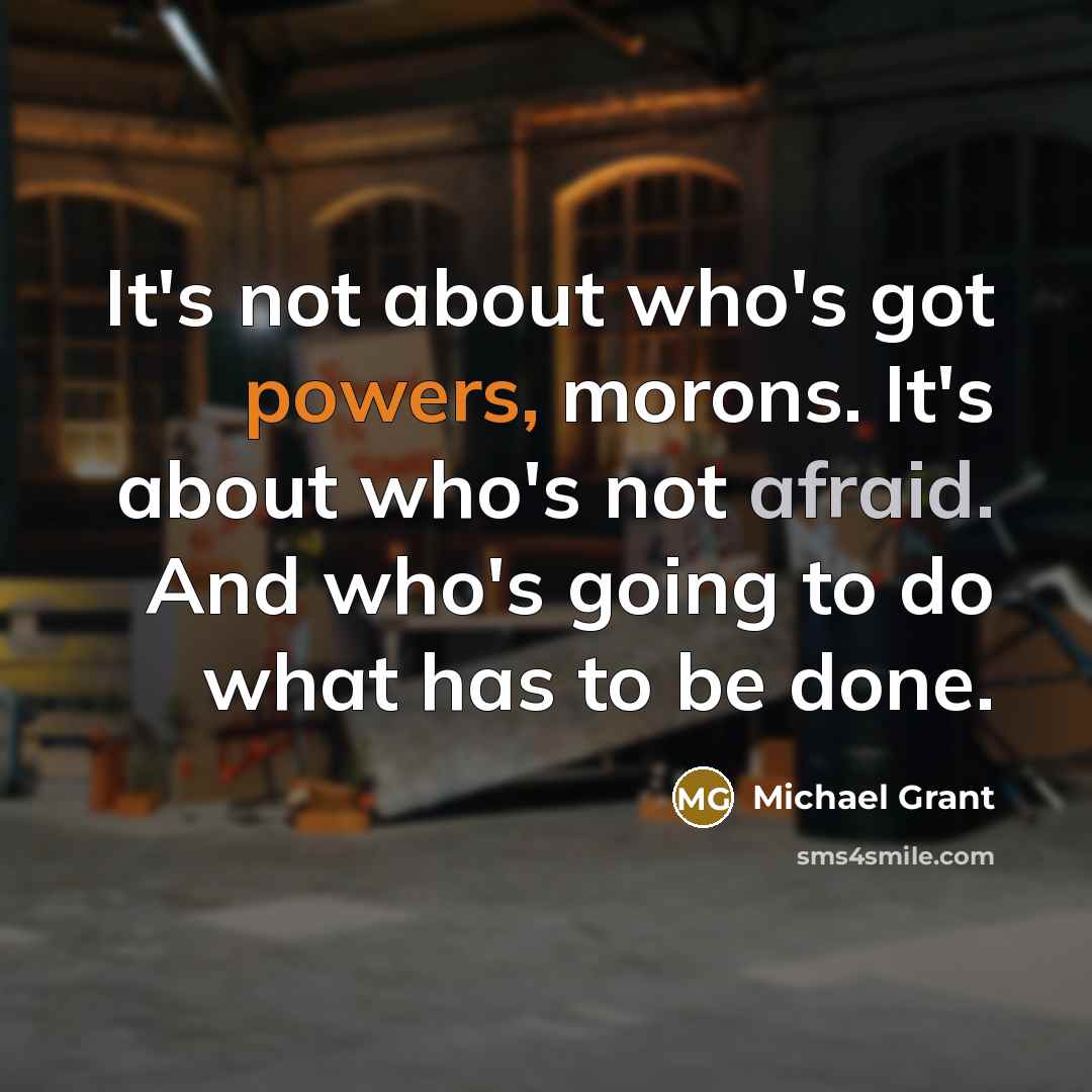 “It's not about who's got powers, morons. It's about who's not afraid. And who's going to do what has to be done.” quote by Michael Grant