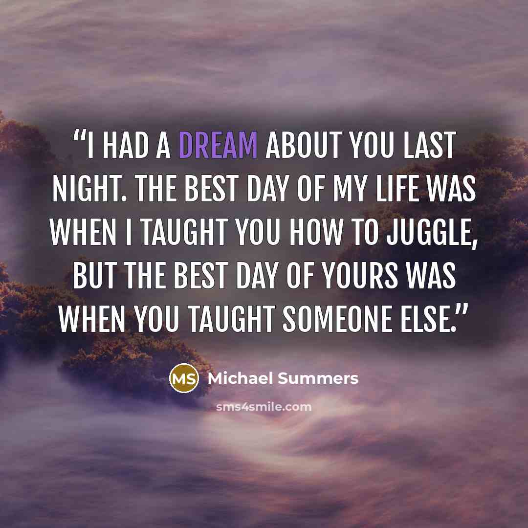 “I had a dream about you last night. The best day of my life was when I taught you how to juggle, but the best day of yours was when you taught someone else.” quote by Michael Summers