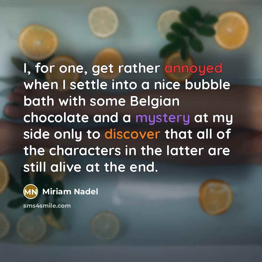 “I, for one, get rather annoyed when I settle into a nice bubble bath with some Belgian chocolate and a mystery at my side only to discover that all of the characters in the latter are still alive at the end.” quote by Miriam Nadel