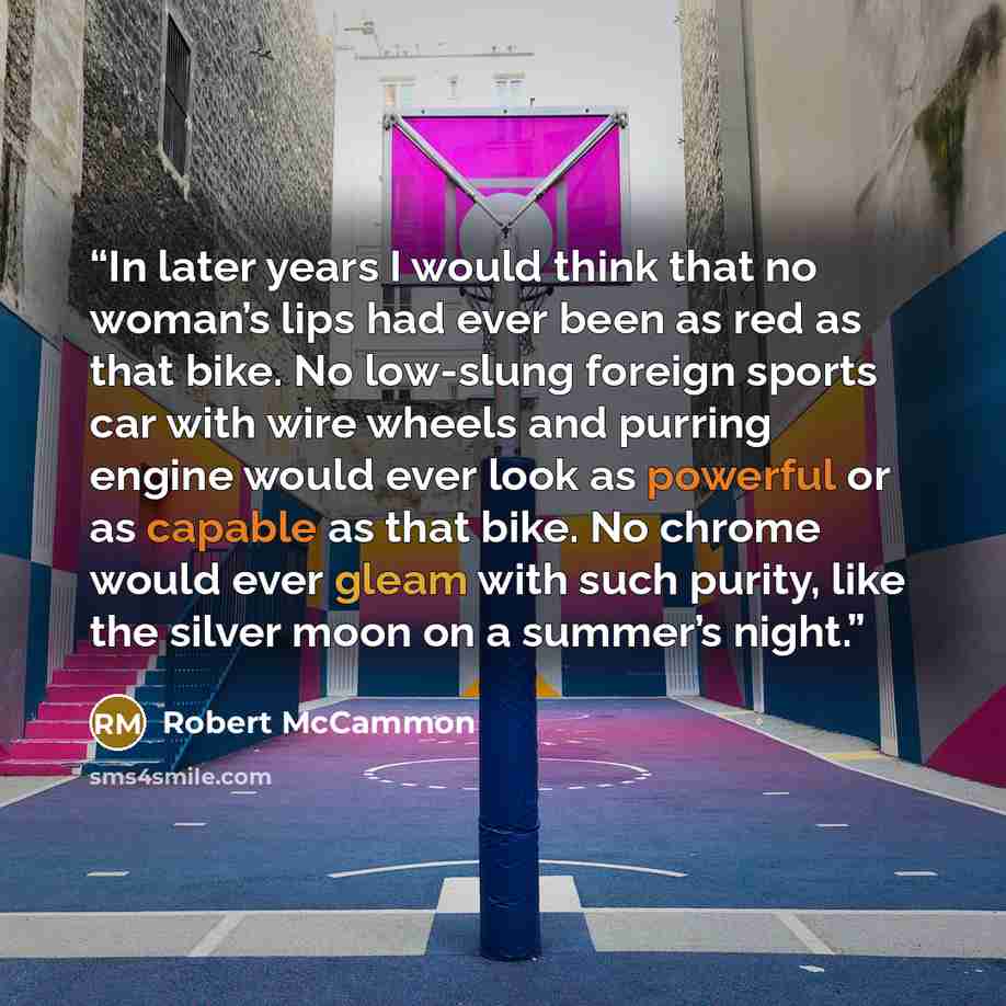 “In later years I would think that no woman’s lips had ever been as red as that bike. No low-slung foreign sports car with wire wheels and purring engine would ever look as powerful or as capable as that bike. No chrome would ever gleam with such purity, like the silver moon on a summer’s night.” quote by Robert McCammon