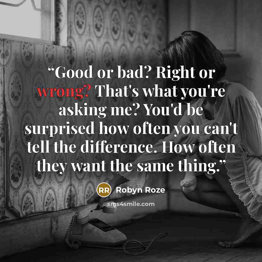 “Good or bad? Right or wrong? That's what you're asking me? You'd be surprised how often you can't tell the difference. How often they want the same thing.” quote by Robyn Roze